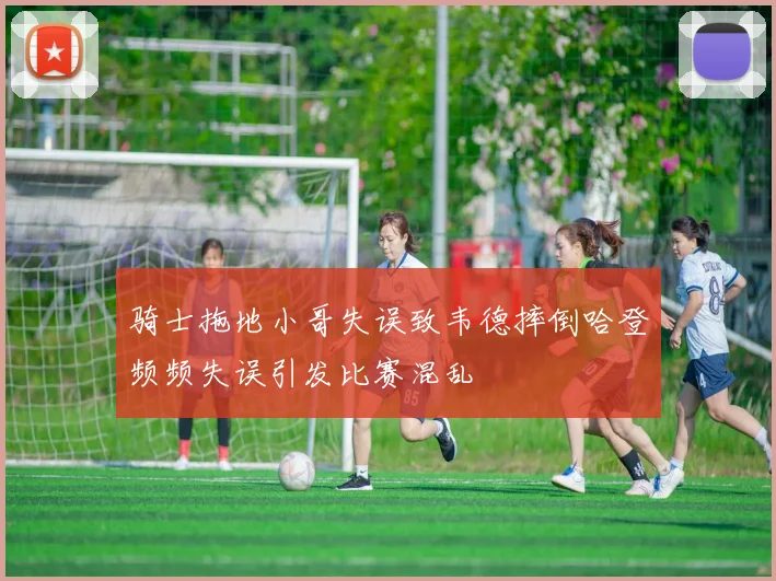 骑士拖地小哥失误致韦德摔倒哈登频频失误引发比赛混乱