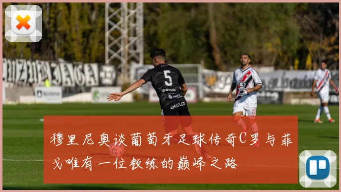 穆里尼奥谈葡萄牙足球传奇C罗与菲戈唯有一位教练的巅峰之路