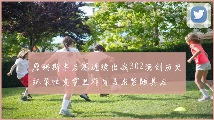 詹姆斯季后赛连续出战302场创历史纪录帕克霍里邓肯马龙紧随其后