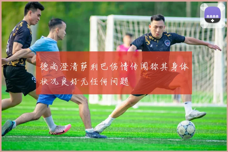 德尚澄清萨利巴伤情传闻称其身体状况良好无任何问题