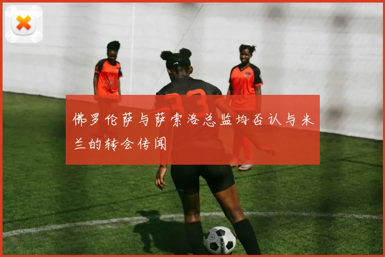 佛罗伦萨与萨索洛总监均否认与米兰的转会传闻