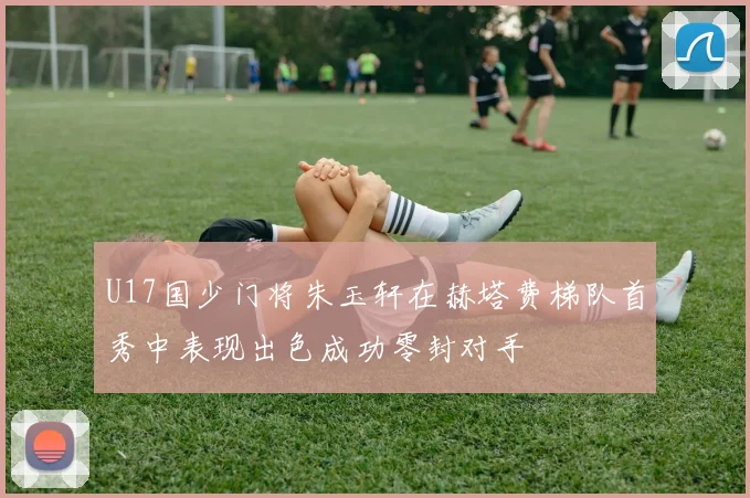 U17国少门将朱玉轩在赫塔费梯队首秀中表现出色成功零封对手