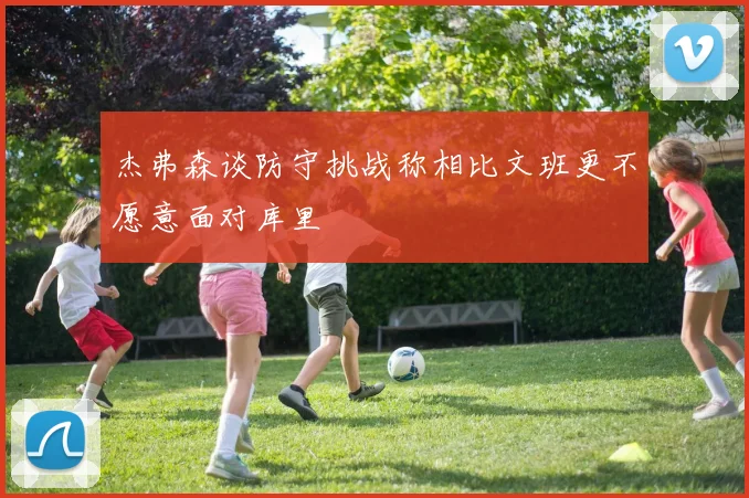 杰弗森谈防守挑战称相比文班更不愿意面对库里