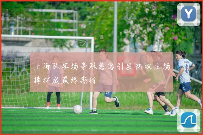 上海队客场争冠悬念引发热议主场捧杯成最终期待
