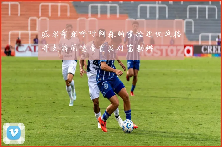 威尔希尔呼吁阿森纳重拾进攻风格并支持厄德高首发对富勒姆