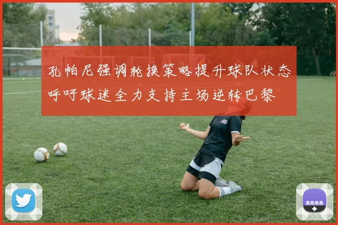 孔帕尼强调轮换策略提升球队状态呼吁球迷全力支持主场逆转巴黎