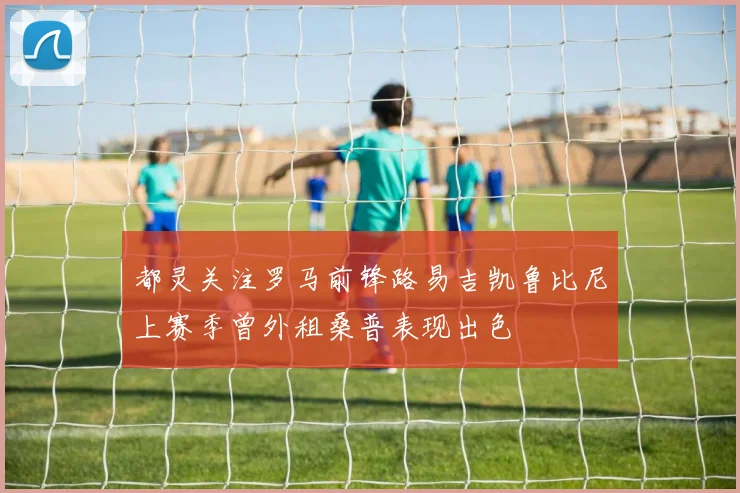 都灵关注罗马前锋路易吉凯鲁比尼上赛季曾外租桑普表现出色