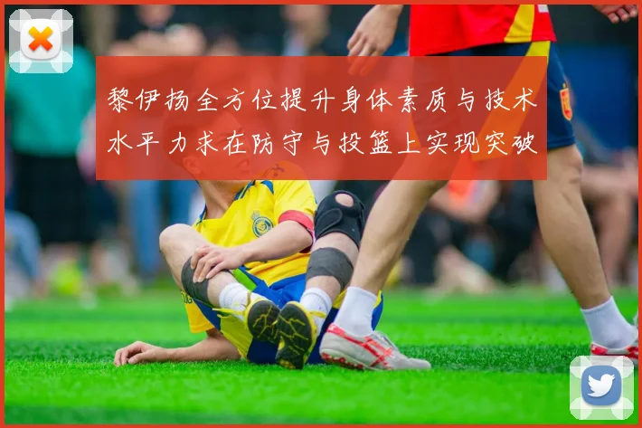 黎伊扬全方位提升身体素质与技术水平力求在防守与投篮上实现突破