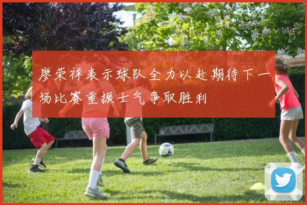 廖荣祥表示球队全力以赴期待下一场比赛重振士气争取胜利