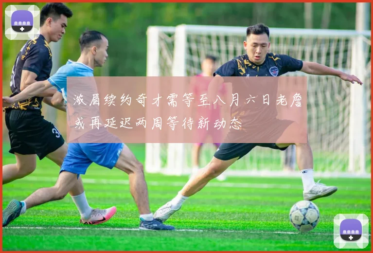 浓眉续约奇才需等至八月六日老詹或再延迟两周等待新动态