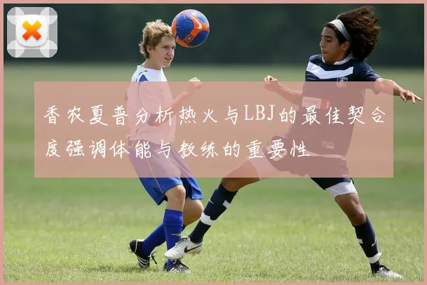 香农夏普分析热火与LBJ的最佳契合度强调体能与教练的重要性