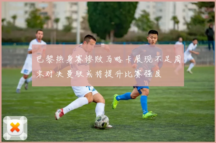 巴黎热身赛惨败马略卡展现不足周末对决曼联或将提升比赛强度